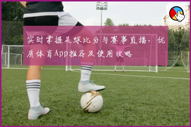 实时掌握足球比分与赛事直播，优质体育App推荐及使用攻略