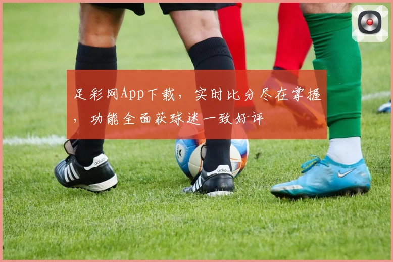 足彩网App下载，实时比分尽在掌握，功能全面获球迷一致好评