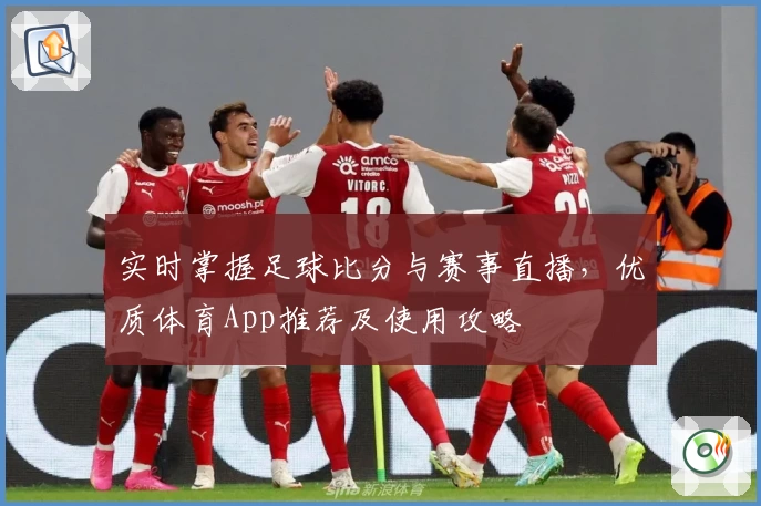 实时掌握足球比分与赛事直播，优质体育App推荐及使用攻略