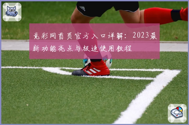 竟彩网首页官方入口详解：2023最新功能亮点与极速使用教程