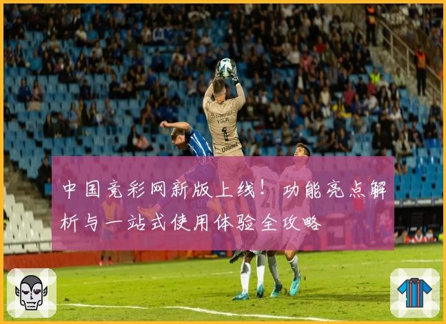 中国竞彩网新版上线！功能亮点解析与一站式使用体验全攻略
