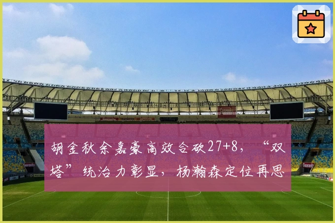胡金秋余嘉豪高效合砍27+8,“双塔”统治力彰显,杨瀚森定位再思考