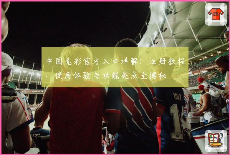 中国竞彩官方入口详解：注册教程、使用体验与功能亮点全揭秘