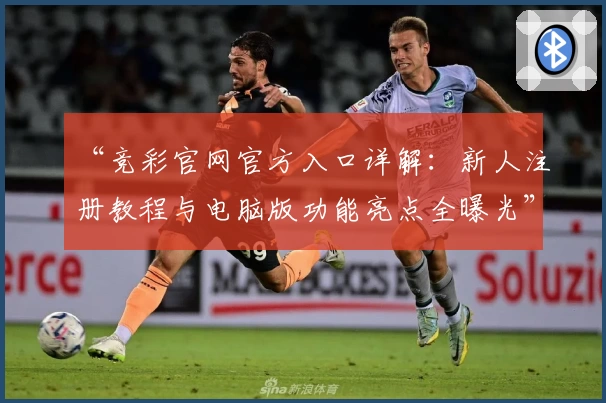 “竞彩官网官方入口详解：新人注册教程与电脑版功能亮点全曝光”