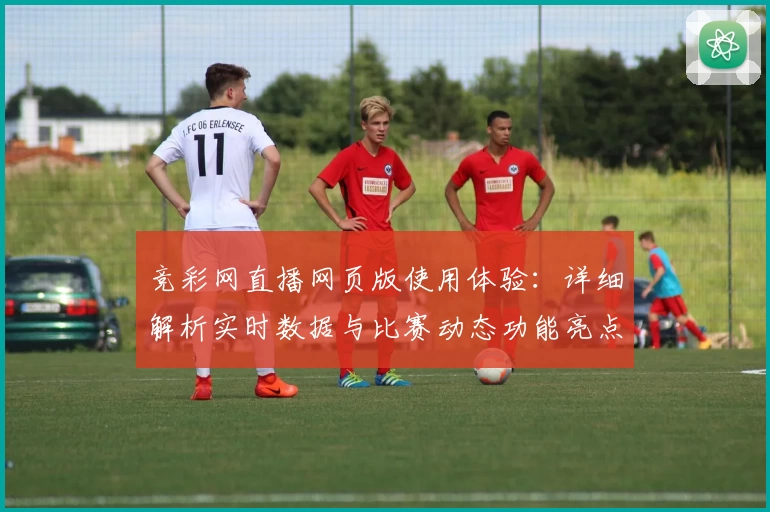 竞彩网直播网页版使用体验：详细解析实时数据与比赛动态功能亮点