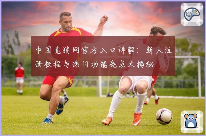 中国竞猜网官方入口详解：新人注册教程与热门功能亮点大揭秘