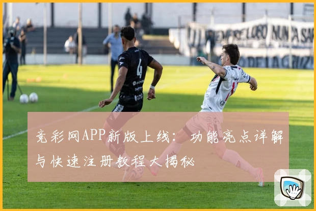 竞彩网APP新版上线：功能亮点详解与快速注册教程大揭秘