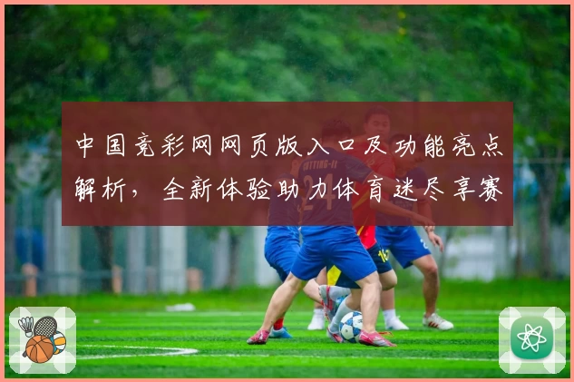 中国竞彩网网页版入口及功能亮点解析，全新体验助力体育迷尽享赛事魅力