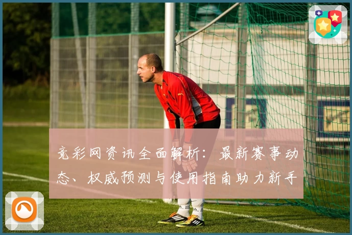 竞彩网资讯全面解析：最新赛事动态、权威预测与使用指南助力新手轻松上手