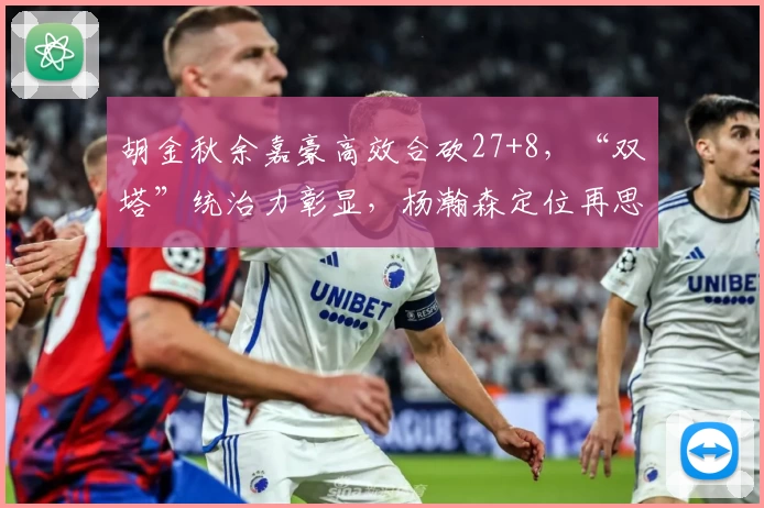 胡金秋余嘉豪高效合砍27+8,“双塔”统治力彰显,杨瀚森定位再思考
